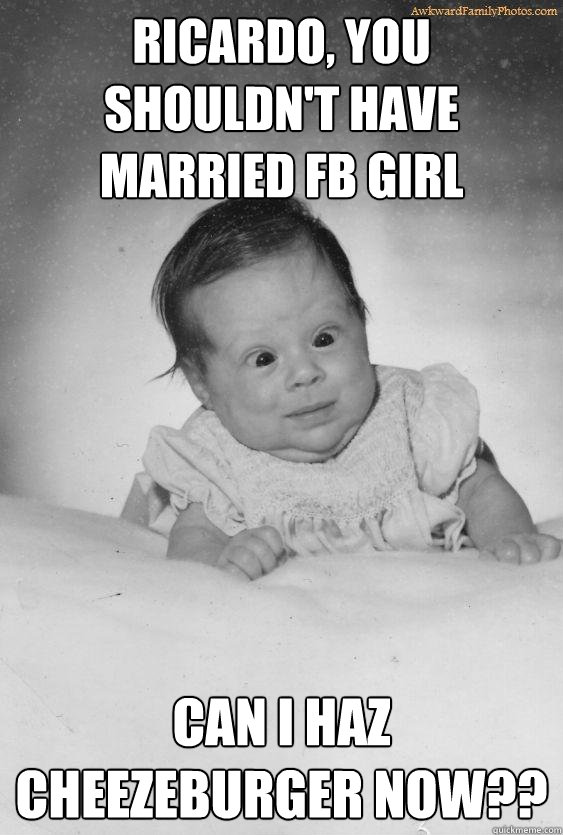 ricardo, you shouldn't have married fb girl can i haz cheezeburger now??  Foul Mouthed Baby