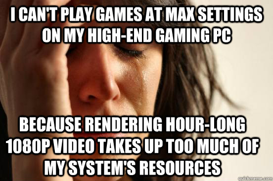 I can't play games at max settings on my high-end gaming PC Because rendering hour-long 1080p video takes up too much of my system's resources  First World Problems