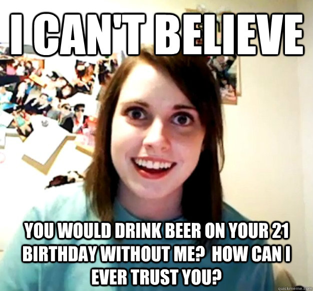 I can't believe you would drink beer on your 21 birthday without me?  How can I ever trust you?  Overly Attached Girlfriend