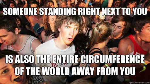 Someone standing right next to you is also the entire circumference of the world away from you  Sudden Clarity Clarence