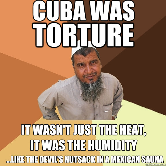 Cuba was It wasn't just the heat, it was the humidity torture ...like the devil's nutsack in a mexican sauna  Ordinary Muslim Man