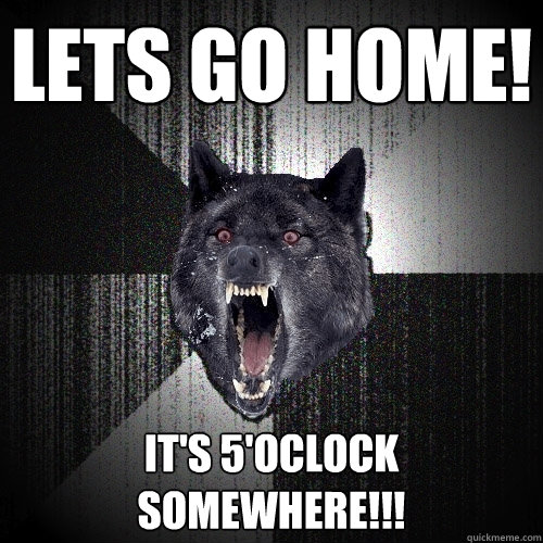 Lets go home! It's 5'oclock 
somewhere!!!  Insanity Wolf