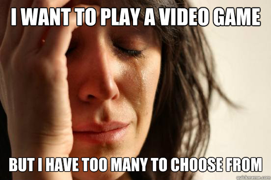 I WANT TO PLAY A VIDEO GAME BUT I HAVE TOO MANY TO CHOOSE FROM  First World Problems