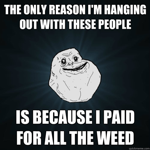 the only reason i'm hanging out with these people is because i paid for all the weed  Forever Alone