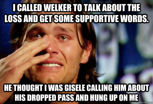 I CALLED WELKER TO TALK ABOUT THE LOSS AND GET SOME SUPPORTIVE WORDS. HE THOUGHT I WAS GISELE CALLING HIM ABOUT HIS DROPPED PASS AND HUNG UP ON ME  Crying Tom Brady