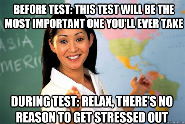 BEFORE TEST: THIS TEST WILL BE THE MOST IMPORTANT ONE YOU'LL EVER TAKE DURING TEST: RELAX, THERE'S NO REASON TO GET STRESSED OUT - BEFORE TEST: THIS TEST WILL BE THE MOST IMPORTANT ONE YOU'LL EVER TAKE DURING TEST: RELAX, THERE'S NO REASON TO GET STRESSED OUT  Unhelpful High School Teacher