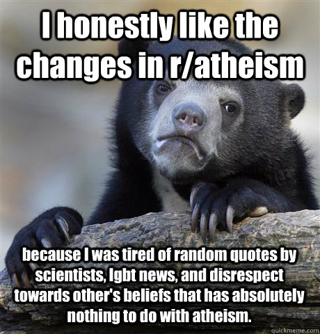I honestly like the changes in r/atheism because I was tired of random quotes by scientists, lgbt news, and disrespect towards other's beliefs that has absolutely nothing to do with atheism.  Confession Bear