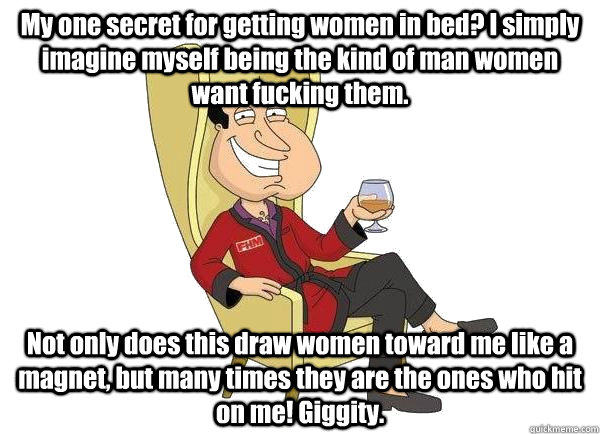 My one secret for getting women in bed? I simply imagine myself being the kind of man women want fucking them. Not only does this draw women toward me like a magnet, but many times they are the ones who hit on me! Giggity.  