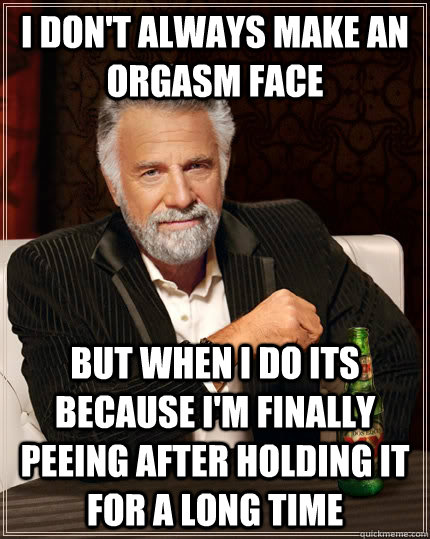 I don't always make an orgasm face but when I do its because i'm finally peeing after holding it for a long time  The Most Interesting Man In The World