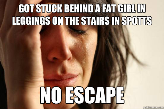 Got stuck behind a fat girl in leggings on the stairs in spotts no escape  First World Problems