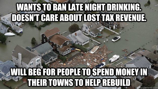 Wants to ban late night drinking. Doesn't care about lost tax revenue. Will beg for people to spend money in their towns to help rebuild  - Wants to ban late night drinking. Doesn't care about lost tax revenue. Will beg for people to spend money in their towns to help rebuild   toosoon jersey shore