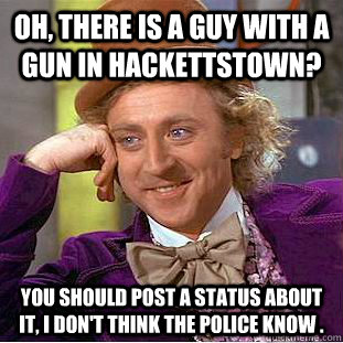 Oh, there is a guy with a gun in Hackettstown? you should post a status about it, i don't think the police know .  Condescending Wonka