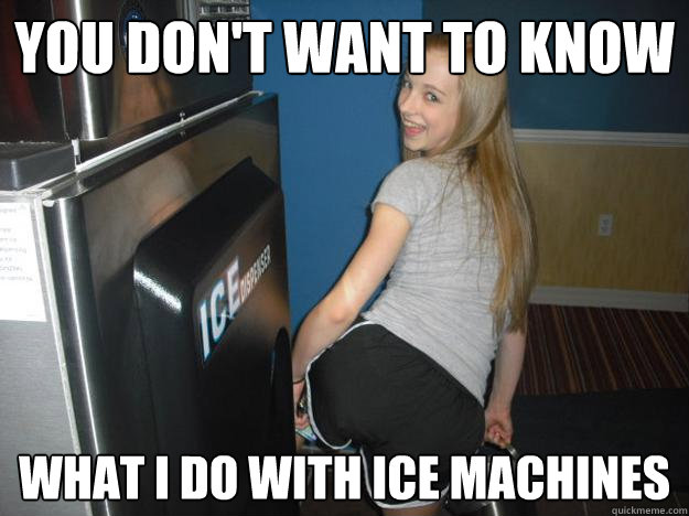 You don't want to know  what i do with ice machines  