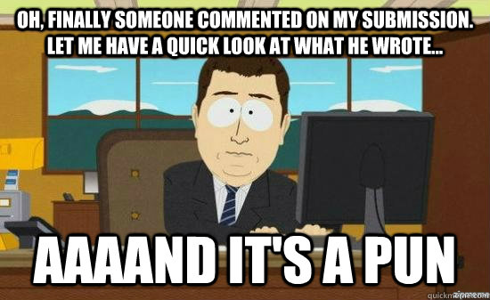 oh, finally someone commented on my submission. let me have a quick look at what he wrote... aaaand it's a pun  aaaand its gone