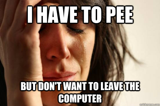 I have to pee but don't want to leave the computer  First World Problems
