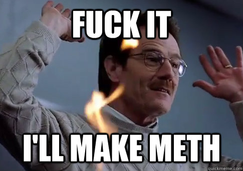 fuck it I'll make meth  Walter white- Skarner