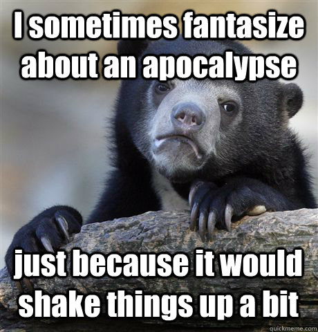 I sometimes fantasize about an apocalypse just because it would shake things up a bit  Confession Bear