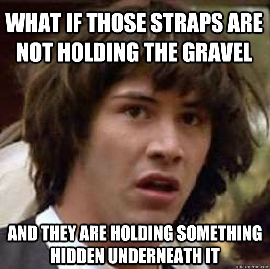 What if those straps are not holding the gravel and they are holding something hidden underneath it - What if those straps are not holding the gravel and they are holding something hidden underneath it  conspiracy keanu