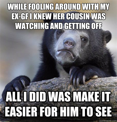 WHILE FOOLING AROUND WITH MY EX-GF I KNEW HER COUSIN WAS WATCHING AND GETTING OFF
 ALL I DID WAS MAKE IT EASIER FOR HIM TO SEE  Confession Bear