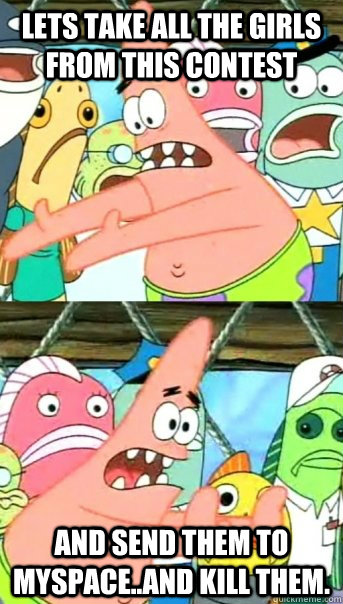 Lets take all the girls from this contest and send them to myspace..and kill them.  Push it somewhere else Patrick