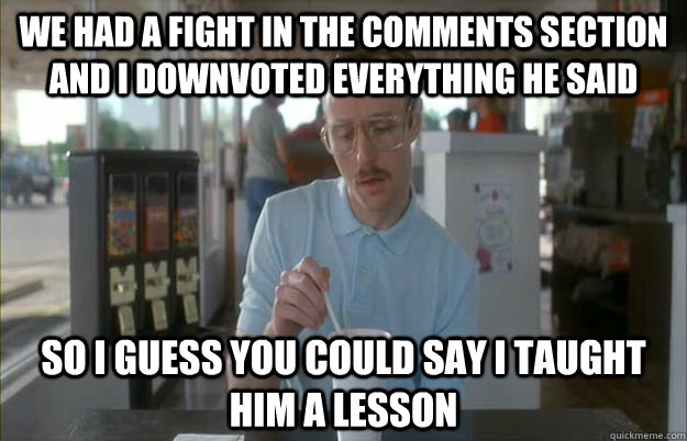 We had a fight in the comments section and i downvoted everything he said so i guess you could say i taught him a lesson - We had a fight in the comments section and i downvoted everything he said so i guess you could say i taught him a lesson  Gettin Pretty Serious