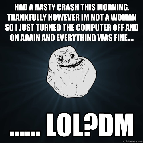 Had a nasty crash this morning. Thankfully however im not a woman so I just turned the computer off and on again and everything was fine.... ...... LOL?dm  Forever Alone