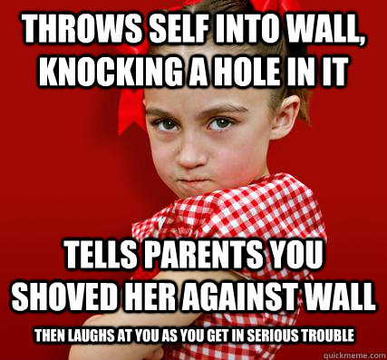 throws self into wall, knocking a hole in it tells parents you shoved her against wall then laughs at you as you get in serious trouble - throws self into wall, knocking a hole in it tells parents you shoved her against wall then laughs at you as you get in serious trouble  Spoiled Little Sister