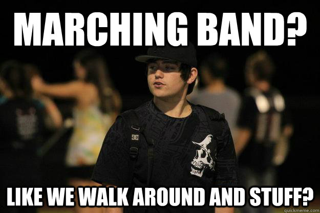 Marching Band? like we walk around and stuff?  Pot head Band geek