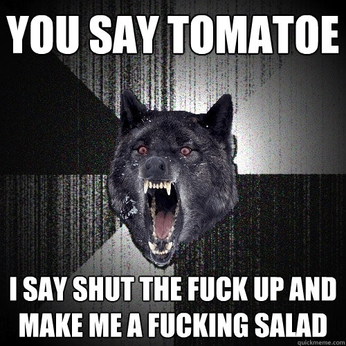 You say Tomatoe I say shut the fuck up and make me a fucking salad  Insanity Wolf
