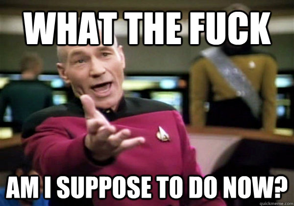 What the fuck am I suppose to do now?  Why The Fuck Picard