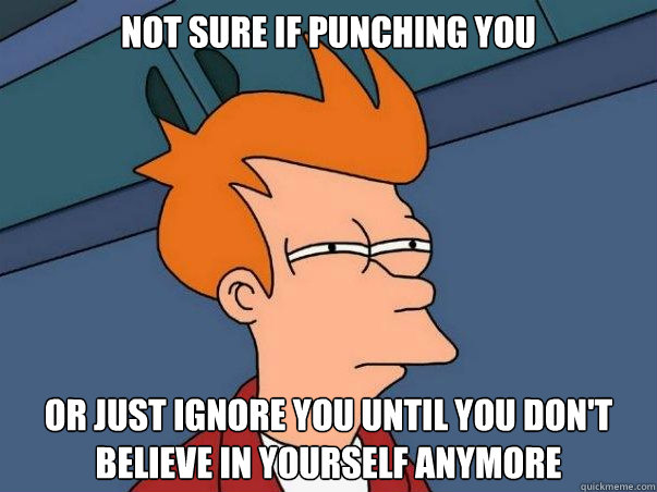 Not sure if punching you or just ignore you until you don't believe in yourself anymore    Not sure Fry