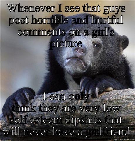 WHENEVER I SEE THAT GUYS POST HORRIBLE AND HURTFUL COMMENTS ON A GIRL'S PICTURE I CAN ONLY THINK THEY ARE VERY LOW SELF ESTEEM DIPSHITS THAT WILL NEVER HAVE A GIRLFRIEND Confession Bear