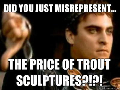 Did you just misrepresent... THE PRICE OF TROUT SCULPTURES?!?!  Downvoting Roman