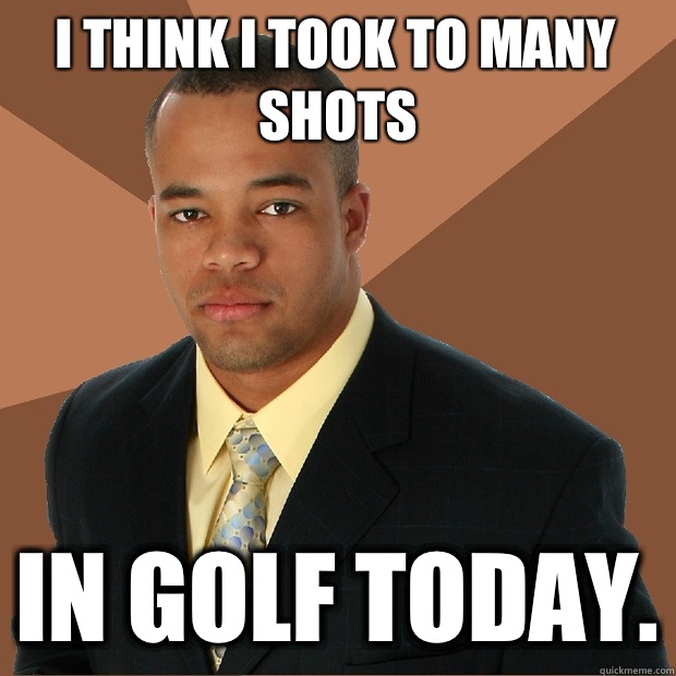 I think I took to many shots In golf today.  Successful Black Man