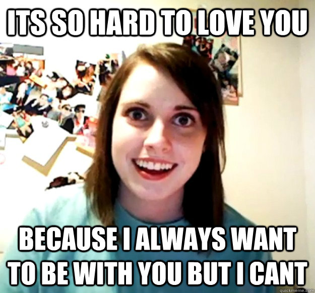 ITS SO HARD TO LOVE YOU BECAUSE I ALWAYS WANT TO BE WITH YOU BUT I CANT  Overly Attached Girlfriend
