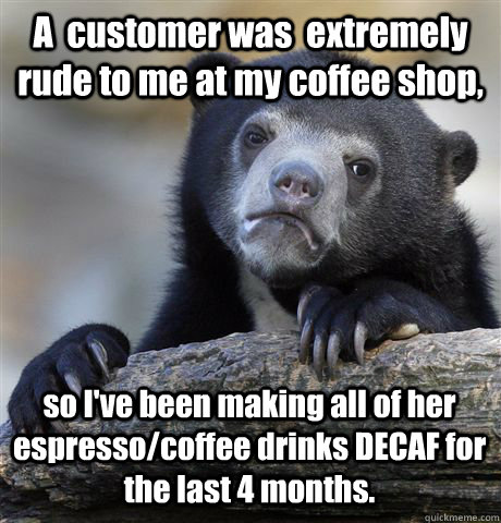 A  customer was  extremely rude to me at my coffee shop, so I've been making all of her espresso/coffee drinks DECAF for the last 4 months. - A  customer was  extremely rude to me at my coffee shop, so I've been making all of her espresso/coffee drinks DECAF for the last 4 months.  Confession Bear