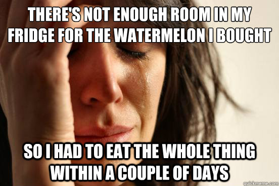 there's not enough room in my fridge for the watermelon i bought so i had to eat the whole thing within a couple of days  First World Problems