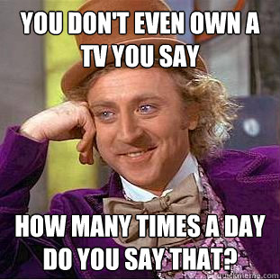You don't even own a TV you say how many times a day do you say that?  Psychotic Willy Wonka