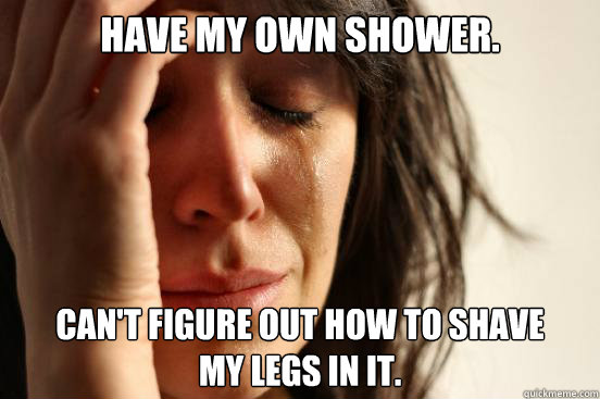 Have my own shower. Can't figure out how to shave 
my legs in it.  First World Problems