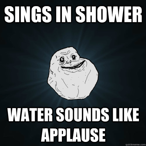 sings in shower water sounds like applause  Forever Alone
