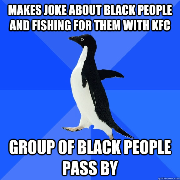 Makes joke about black people and fishing for them with KFC group of black people pass by  Socially Awkward Penguin