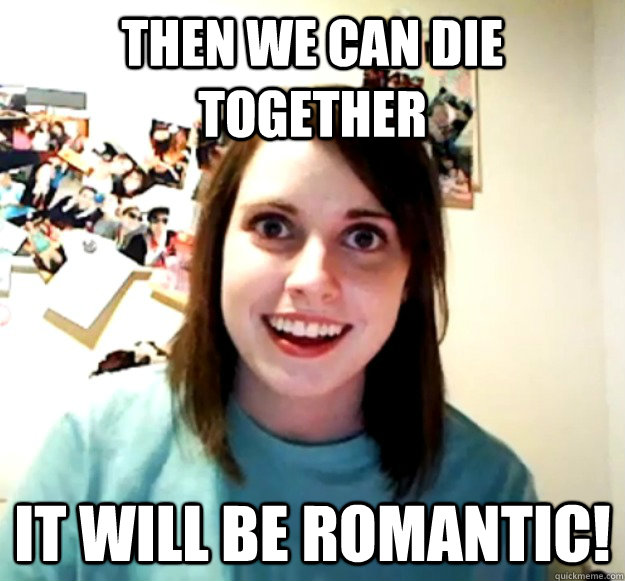 Then we can die together it will be romantic!  Overly Attached Girlfriend