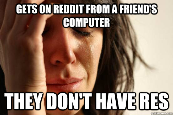 Gets on reddit from a friend's computer They don't have RES  First World Problems