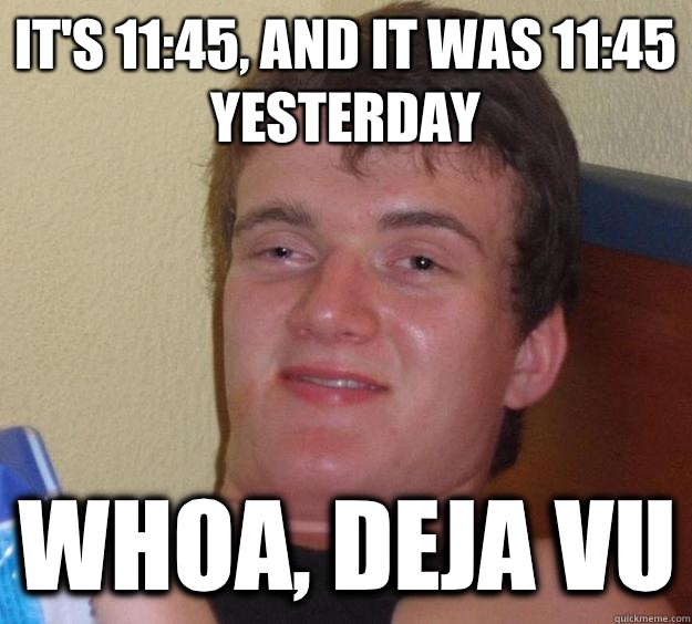 It's 11:45, and it was 11:45 yesterday  Whoa, deja vu  10 Guy