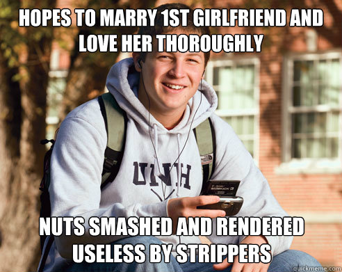 hopes to marry 1st girlfriend and love her thoroughly nuts smashed and rendered useless by strippers  College Freshman