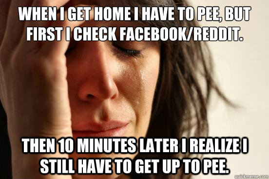 When I get home I have to pee, but first I check Facebook/Reddit. Then 10 minutes later I realize I still have to get up to pee.  First World Problems