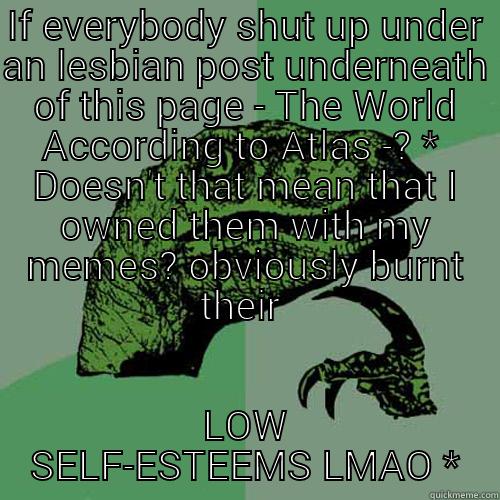 IF EVERYBODY SHUT UP UNDER AN LESBIAN POST UNDERNEATH OF THIS PAGE - THE WORLD ACCORDING TO ATLAS -? *  DOESN'T THAT MEAN THAT I OWNED THEM WITH MY MEMES? OBVIOUSLY BURNT THEIR  LOW SELF-ESTEEMS LMAO * Philosoraptor