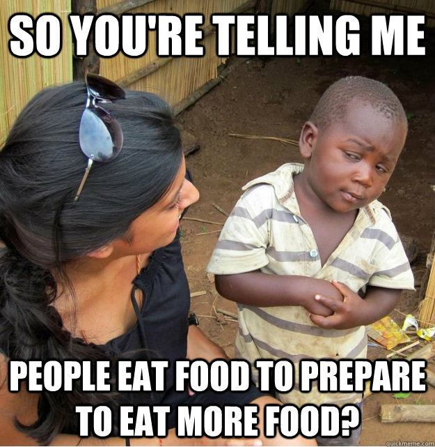 so you're telling me people eat food to prepare to eat more food?  Skeptical Third World Kid