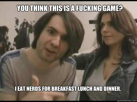 You think this is a fucking game? I eat nerds for breakfast lunch and dinner.  