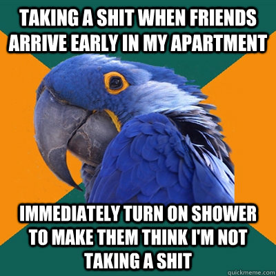 taking a shit when friends arrive early in my apartment immediately turn on shower to make them think i'm not taking a shit  Paranoid Parrot